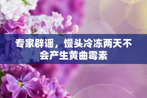 专家辟谣，馒头冷冻两天不会产生黄曲霉素