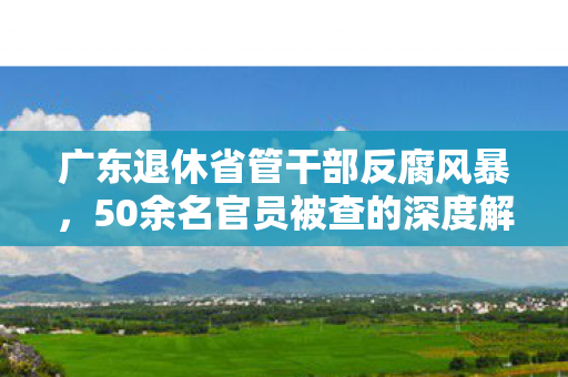 广东退休省管干部反腐风暴，50余名官员被查的深度解析