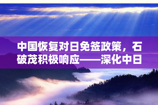中国恢复对日免签政策，石破茂积极响应——深化中日友好关系新篇章