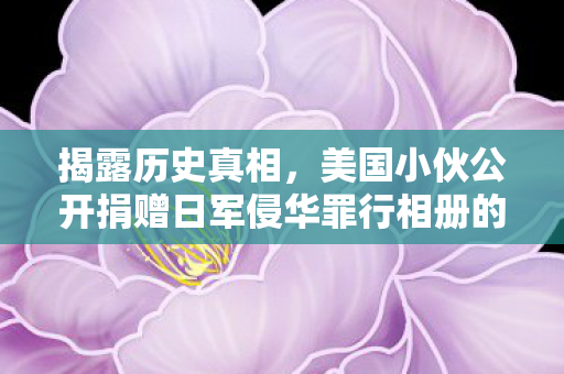 揭露历史真相，美国小伙公开捐赠日军侵华罪行相册的正义之声