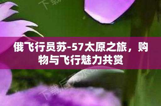 俄飞行员苏-57太原之旅，购物与飞行魅力共赏