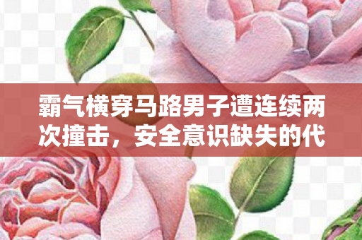 霸气横穿马路男子遭连续两次撞击，安全意识缺失的代价