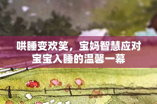 哄睡变欢笑，宝妈智慧应对宝宝入睡的温馨一幕