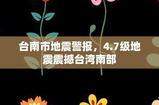 台南市地震警报，4.7级地震震撼台湾南部