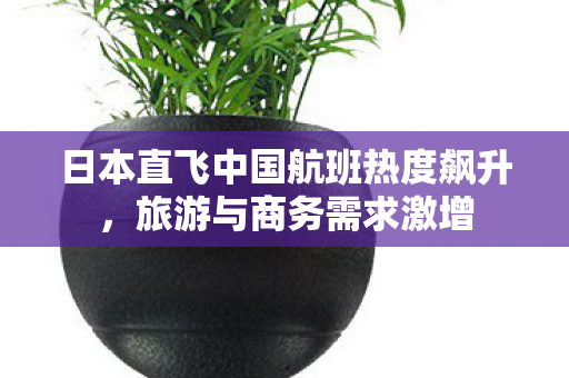 日本直飞中国航班热度飙升，旅游与商务需求激增