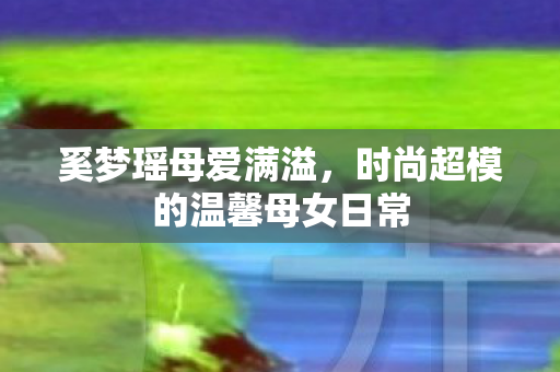 奚梦瑶母爱满溢，时尚超模的温馨母女日常