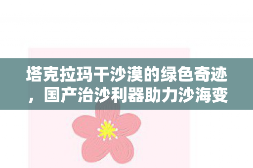 塔克拉玛干沙漠的绿色奇迹，国产治沙利器助力沙海变绿洲