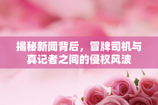 揭秘新闻背后，冒牌司机与真记者之间的侵权风波