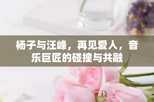 杨子与汪峰，再见爱人，音乐巨匠的碰撞与共融