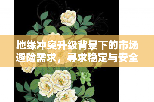 地缘冲突升级背景下的市场避险需求，寻求稳定与安全的投资策略