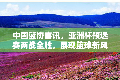 中国篮协喜讯，亚洲杯预选赛两战全胜，展现篮球新风采