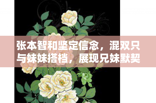 张本智和坚定信念，混双只与妹妹搭档，展现兄妹默契配合的决心
