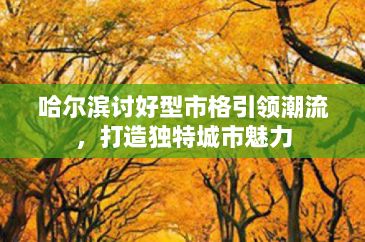 哈尔滨讨好型市格引领潮流，打造独特城市魅力