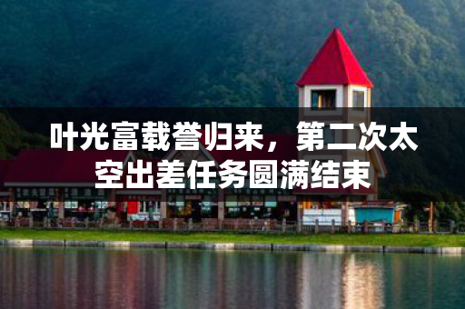 叶光富载誉归来，第二次太空出差任务圆满结束