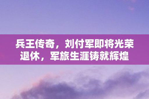 兵王传奇，刘付军即将光荣退休，军旅生涯铸就辉煌