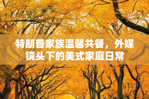 特朗普家族温馨共餐，外媒镜头下的美式家庭日常