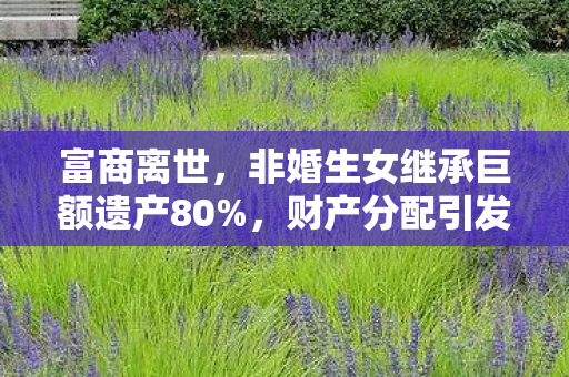 富商离世，非婚生女继承巨额遗产80%，财产分配引发社会热议
