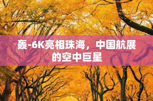 轰-6K亮相珠海，中国航展的空中巨星