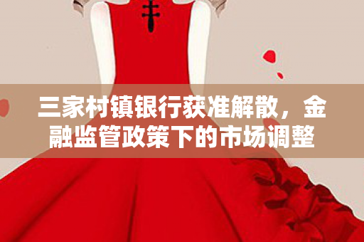 三家村镇银行获准解散，金融监管政策下的市场调整