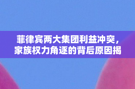 菲律宾两大集团利益冲突，家族权力角逐的背后原因揭秘