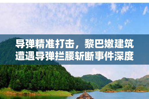 导弹精准打击，黎巴嫩建筑遭遇导弹拦腰斩断事件深度解析