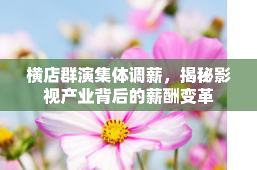 横店群演集体调薪，揭秘影视产业背后的薪酬变革
