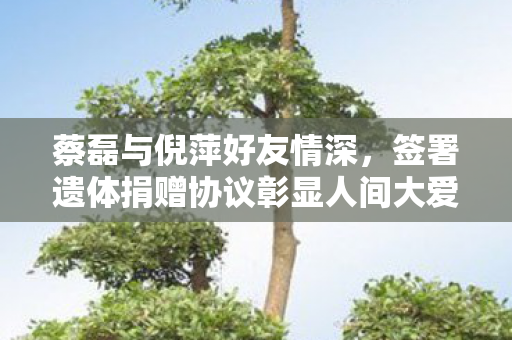 蔡磊与倪萍好友情深，签署遗体捐赠协议彰显人间大爱