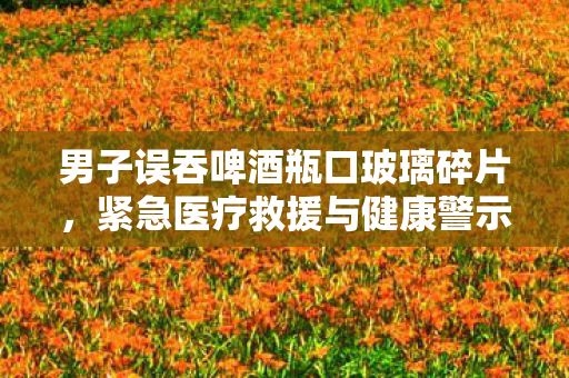 男子误吞啤酒瓶口玻璃碎片，紧急医疗救援与健康警示