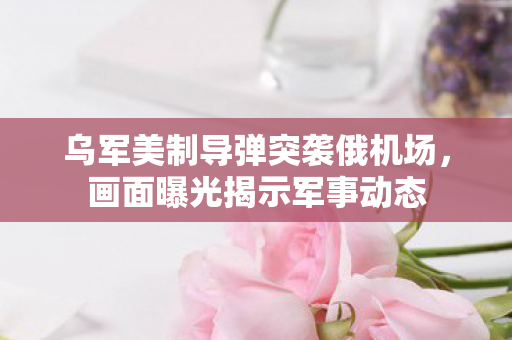 乌军美制导弹突袭俄机场，画面曝光揭示军事动态