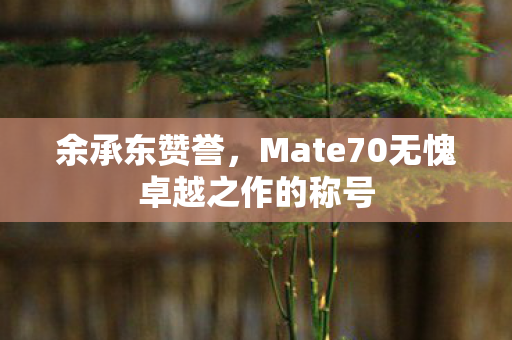 余承东赞誉，Mate70无愧卓越之作的称号