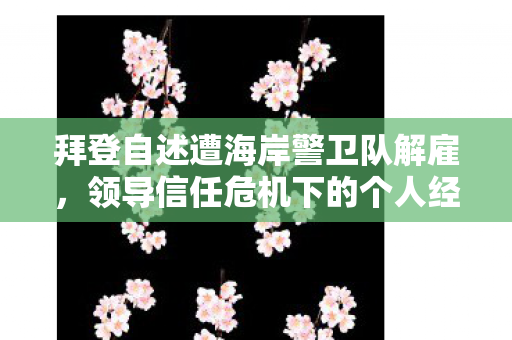 拜登自述遭海岸警卫队解雇，领导信任危机下的个人经历