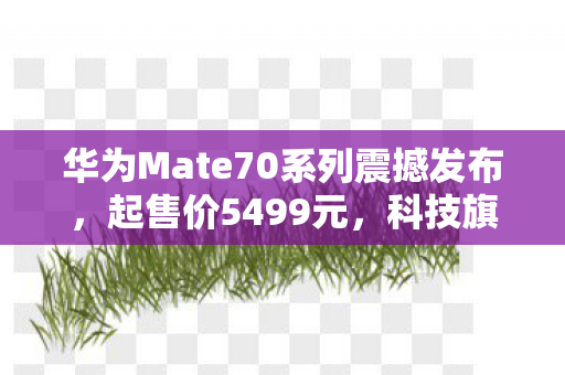 华为Mate70系列震撼发布，起售价5499元，科技旗舰的全新定义