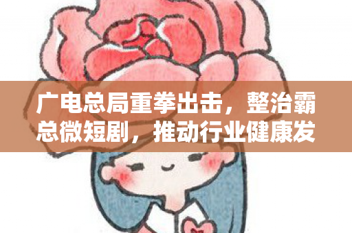 广电总局重拳出击，整治霸总微短剧，推动行业健康发展