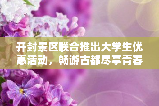 开封景区联合推出大学生优惠活动，畅游古都尽享青春之旅