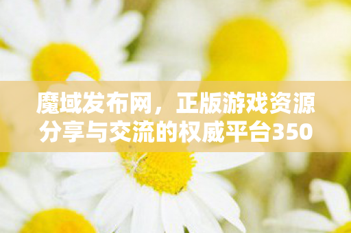 魔域发布网，正版游戏资源分享与交流的权威平台350001魔域
