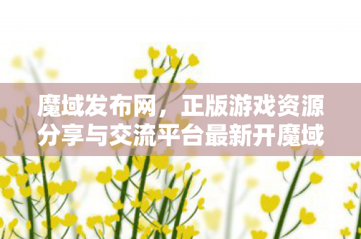 魔域发布网，正版游戏资源分享与交流平台最新开魔域私服