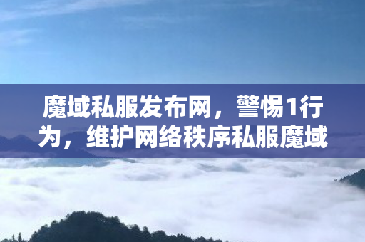魔域私服发布网，警惕1行为，维护网络秩序私服魔域