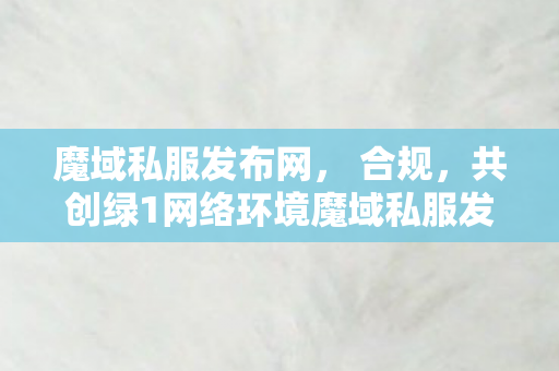 魔域私服发布网， 合规，共创绿1网络环境魔域私服发布网