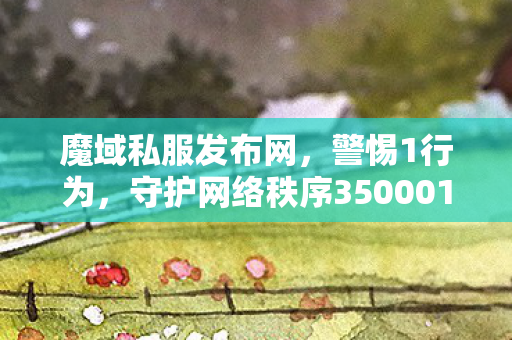 魔域私服发布网，警惕1行为，守护网络秩序350001魔域私服发布网