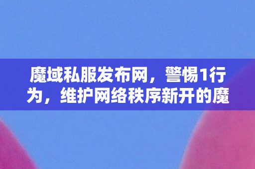 魔域私服发布网，警惕1行为，维护网络秩序新开的魔域私服发布网