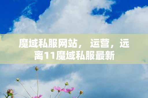魔域私服网站， 运营，远离11魔域私服最新