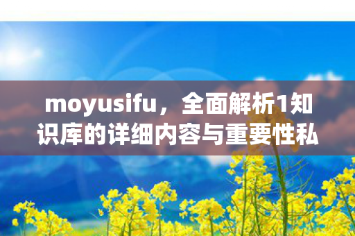 moyusifu，全面解析1知识库的详细内容与重要性私服魔域最新发布网