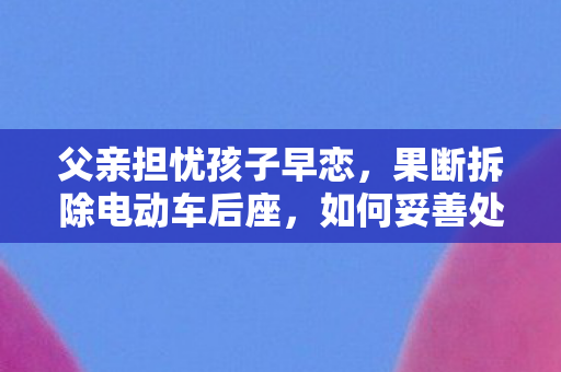 父亲担忧孩子早恋，果断拆除电动车后座，如何妥善处理孩子的情感问题