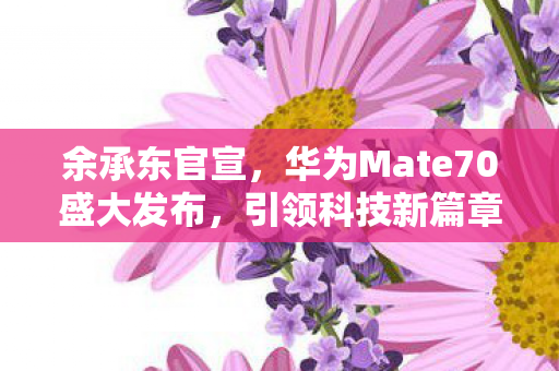 余承东官宣，华为Mate70盛大发布，引领科技新篇章