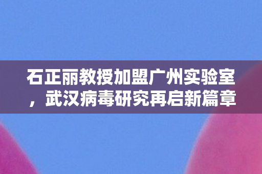 石正丽教授加盟广州实验室，武汉病毒研究再启新篇章