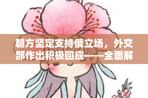 朝方坚定支持俄立场，外交部作出积极回应——全面解析国际关系新动向