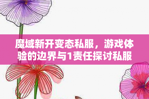 魔域新开变态私服，游戏体验的边界与1责任探讨私服魔域最新发布网