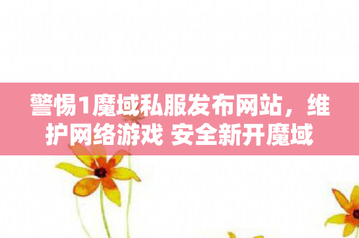 警惕1魔域私服发布网站，维护网络游戏 安全新开魔域网站