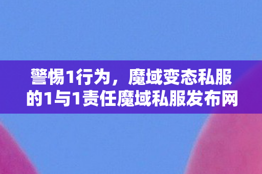 警惕1行为，魔域变态私服的1与1责任魔域私服发布网站
