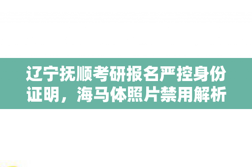 辽宁抚顺考研报名严控身份证明，海马体照片禁用解析